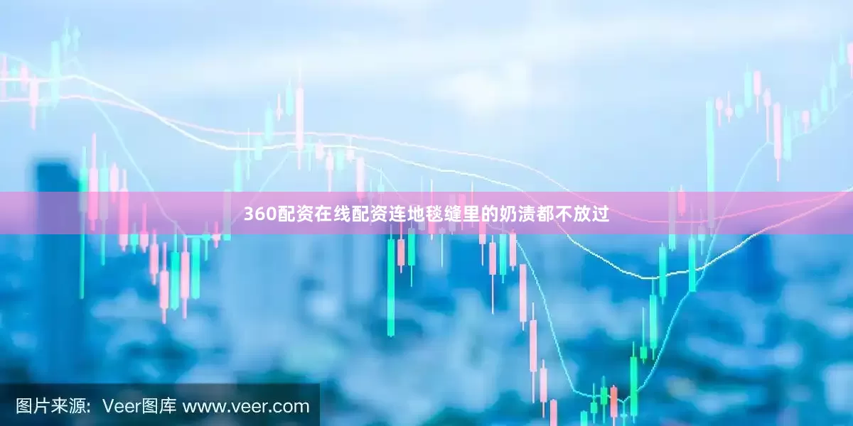 360配资在线配资连地毯缝里的奶渍都不放过