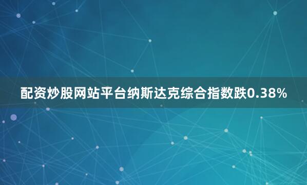 配资炒股网站平台纳斯达克综合指数跌0.38%