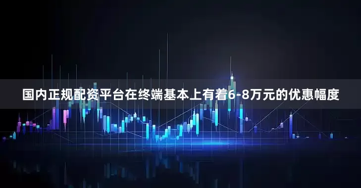 国内正规配资平台在终端基本上有着6-8万元的优惠幅度