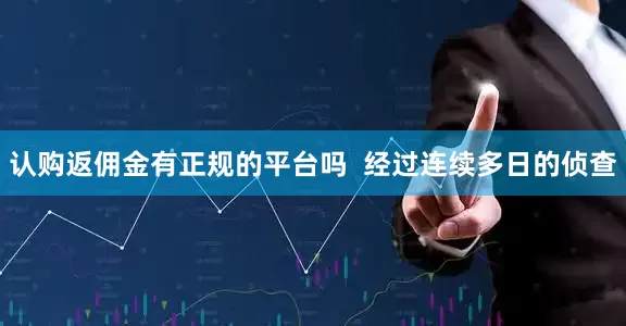 认购返佣金有正规的平台吗  经过连续多日的侦查