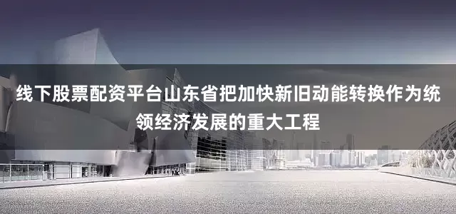 线下股票配资平台山东省把加快新旧动能转换作为统领经济发展的重大工程