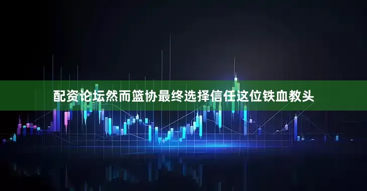 配资论坛然而篮协最终选择信任这位铁血教头