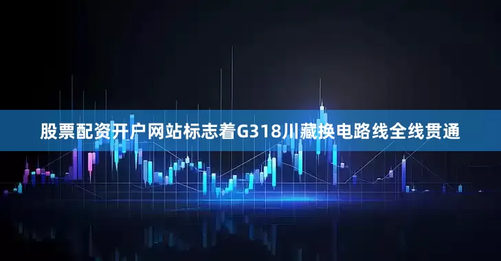 股票配资开户网站标志着G318川藏换电路线全线贯通