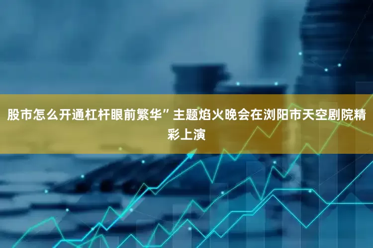 股市怎么开通杠杆眼前繁华”主题焰火晚会在浏阳市天空剧院精彩上演