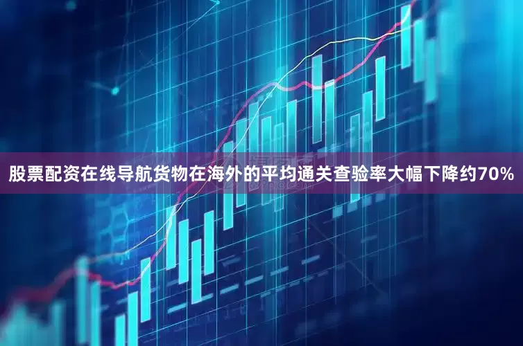 股票配资在线导航货物在海外的平均通关查验率大幅下降约70%